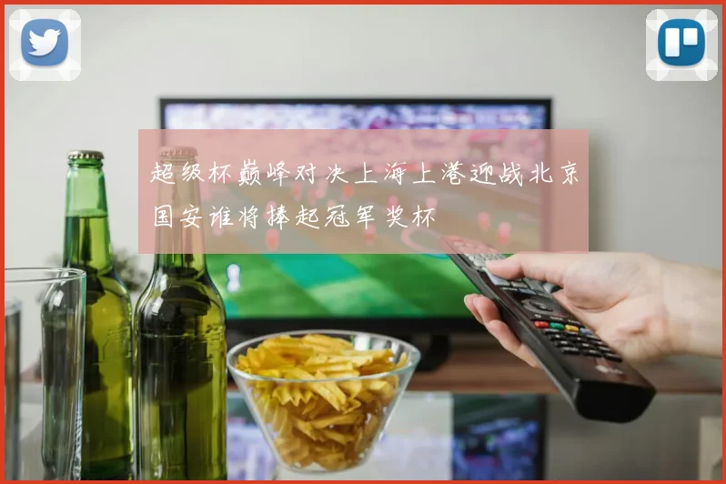 超级杯巅峰对决上海上港迎战北京国安谁将捧起冠军奖杯